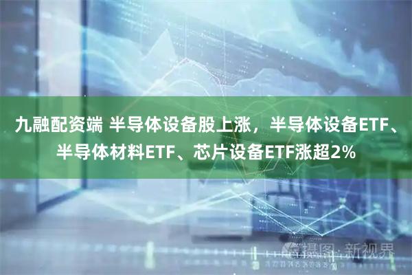 九融配资端 半导体设备股上涨，半导体设备ETF、半导体材料ETF、芯片设备ETF涨超2%