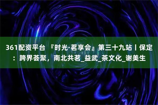 361配资平台 『时光·茗享会』第三十九站丨保定：跨界荟聚，南北共茗_益武_茶文化_谢美生
