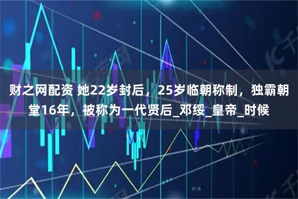 财之网配资 她22岁封后，25岁临朝称制，独霸朝堂16年，被称为一代贤后_邓绥_皇帝_时候