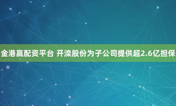 金港赢配资平台 开滦股份为子公司提供超2.6亿担保