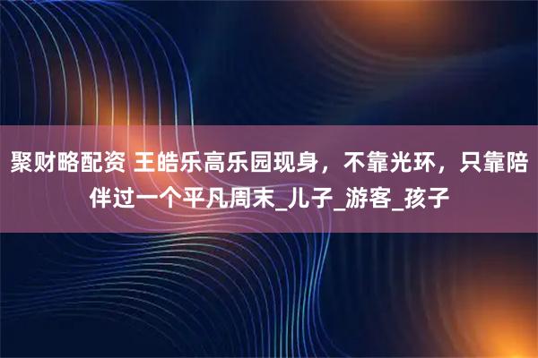 聚财略配资 王皓乐高乐园现身，不靠光环，只靠陪伴过一个平凡周末_儿子_游客_孩子