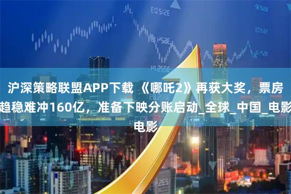 沪深策略联盟APP下载 《哪吒2》再获大奖，票房趋稳难冲160亿，准备下映分账启动_全球_中国_电影