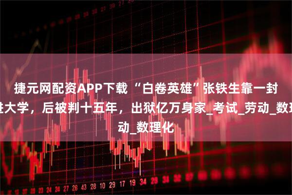 捷元网配资APP下载 “白卷英雄”张铁生靠一封信进大学，后被判十五年，出狱亿万身家_考试_劳动_数理化