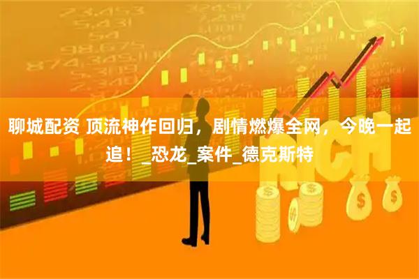 聊城配资 顶流神作回归，剧情燃爆全网，今晚一起追！_恐龙_案件_德克斯特