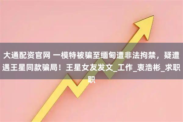 大通配资官网 一模特被骗至缅甸遭非法拘禁，疑遭遇王星同款骗局！王星女友发文_工作_衷浩彬_求职