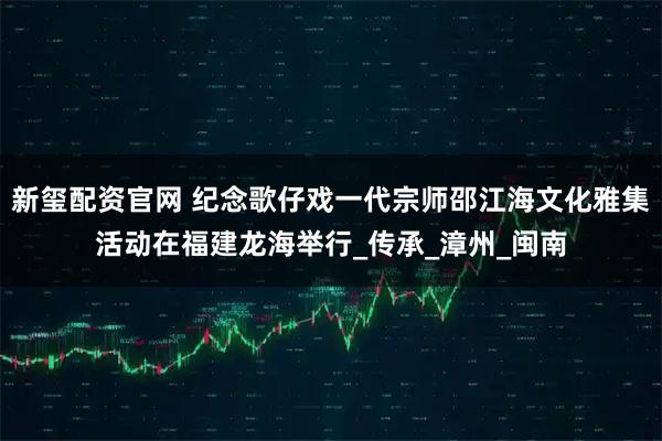 新玺配资官网 纪念歌仔戏一代宗师邵江海文化雅集活动在福建龙海举行_传承_漳州_闽南