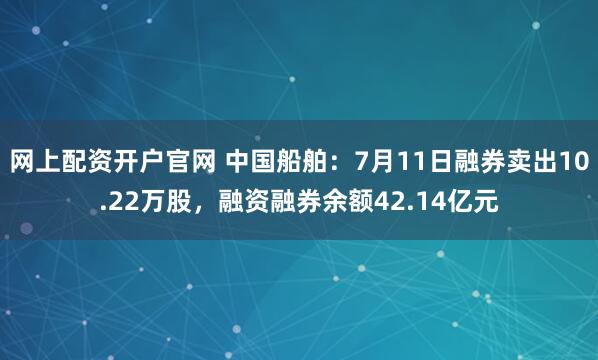 网上配资开户官网 中国船舶：7月11日融券卖出10.22万股，融资融券余额42.14亿元