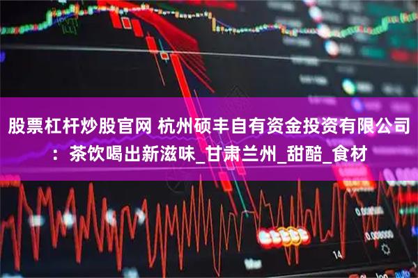 股票杠杆炒股官网 杭州硕丰自有资金投资有限公司:茶饮喝出新滋味_甘肃兰州_甜醅_食材