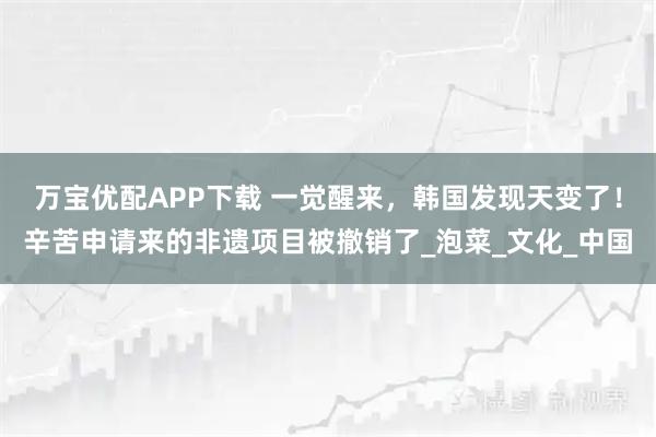 万宝优配APP下载 一觉醒来,韩国发现天变了!辛苦申请来的非遗项目被撤销了_泡菜_文化_中国