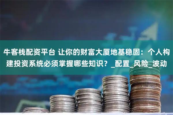 牛客栈配资平台 让你的财富大厦地基稳固:个人构建投资系统必须掌握哪些知识?_配置_风险_波动