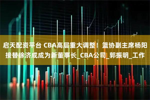 启天配资平台 CBA高层重大调整!篮协副主席杨阳接替徐济成成为新董事长_CBA公司_郭振明_工作