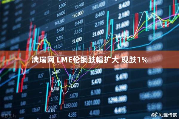 满瑞网 LME伦铜跌幅扩大 现跌1%