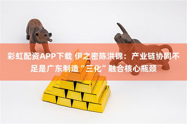 彩虹配资APP下载 伊之密陈洪锦：产业链协同不足是广东制造“三化”融合核心瓶颈