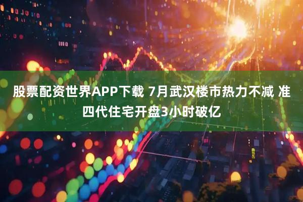 股票配资世界APP下载 7月武汉楼市热力不减 准四代住宅开盘3小时破亿