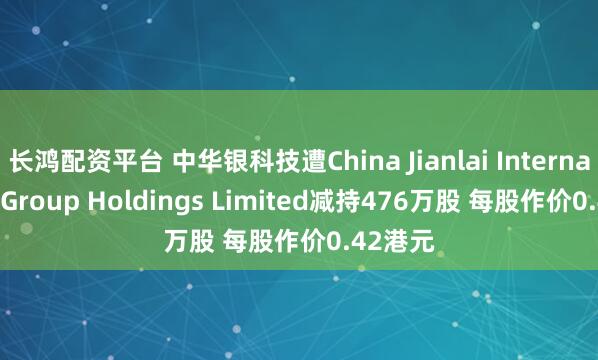 长鸿配资平台 中华银科技遭China Jianlai International Group Holdings Limited减持476万股 每股作价0.42港元