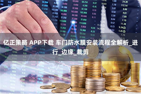 亿正策略 APP下载 车门防水膜安装流程全解析_进行_边缘_裁剪