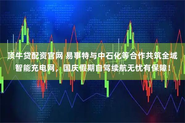 顶牛贷配资官网 易事特与中石化等合作共筑全域智能充电网,国庆假期自驾续航无忧有保障!