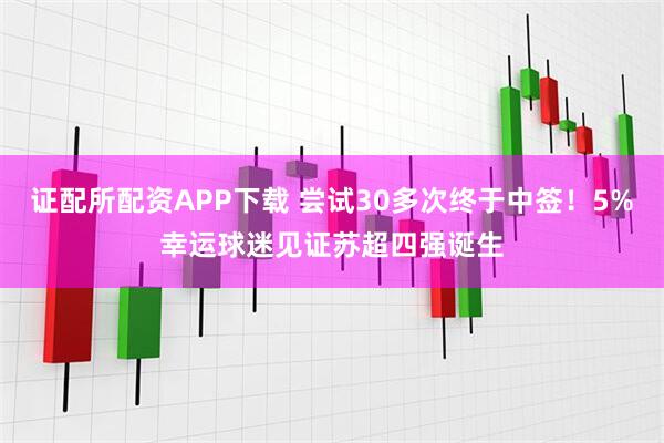 证配所配资APP下载 尝试30多次终于中签!5%幸运球迷见证苏超四强诞生