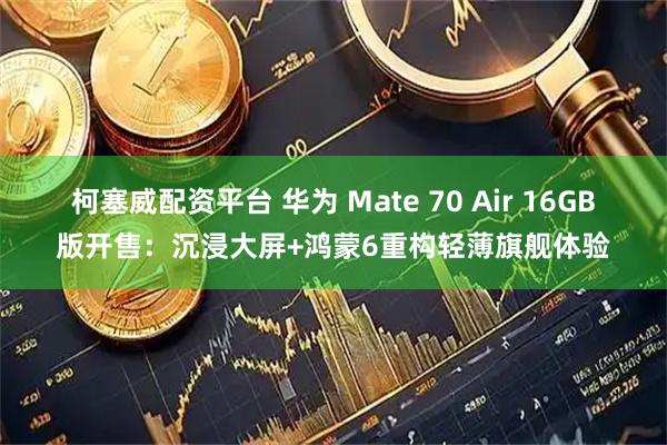柯塞威配资平台 华为 Mate 70 Air 16GB版开售：沉浸大屏+鸿蒙6重构轻薄旗舰体验