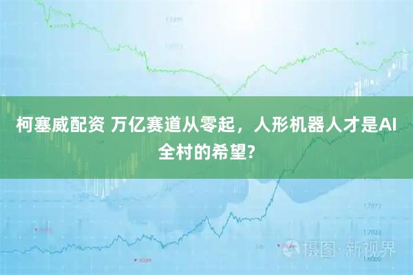 柯塞威配资 万亿赛道从零起，人形机器人才是AI全村的希望?