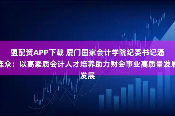 盟配资APP下载 厦门国家会计学院纪委书记潘连众：以高素质会计人才培养助力财会事业高质量发展