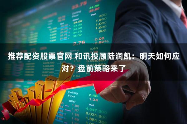 推荐配资股票官网 和讯投顾陆润凯:明天如何应对?盘前策略来了