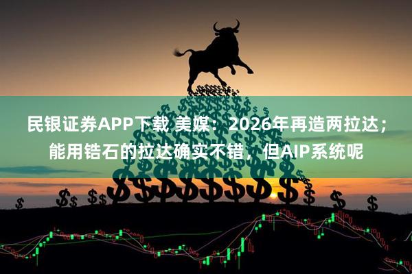 民银证券APP下载 美媒：2026年再造两拉达；能用锆石的拉达确实不错，但AIP系统呢