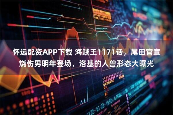 怀远配资APP下载 海贼王1171话，尾田官宣烧伤男明年登场，洛基的人兽形态大曝光