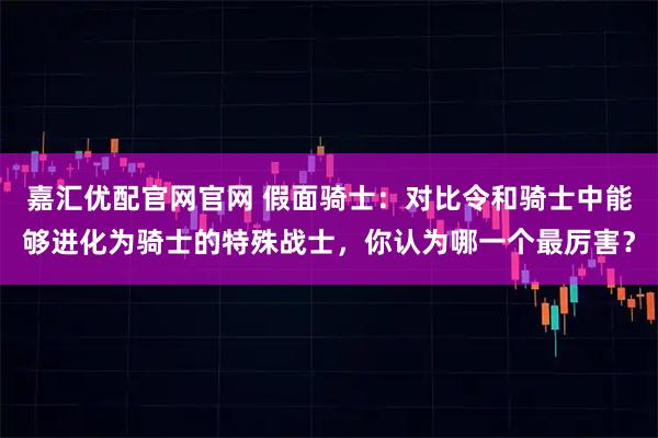 嘉汇优配官网官网 假面骑士：对比令和骑士中能够进化为骑士的特殊战士，你认为哪一个最厉害？