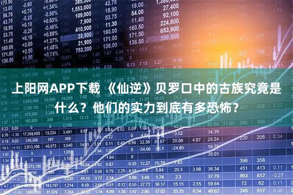 上阳网APP下载 《仙逆》贝罗口中的古族究竟是什么？他们的实力到底有多恐怖？