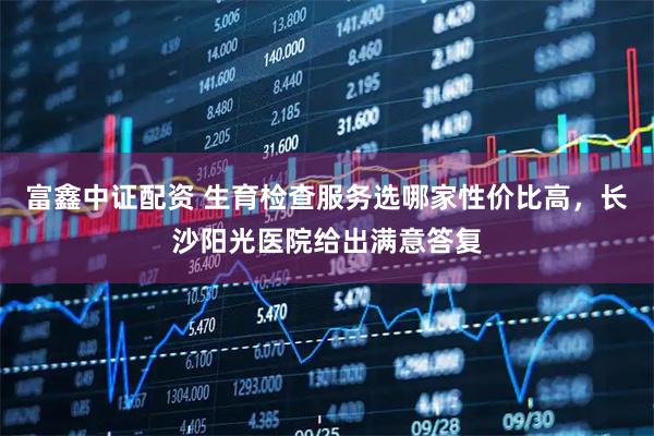 富鑫中证配资 生育检查服务选哪家性价比高，长沙阳光医院给出满意答复