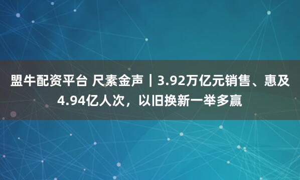 盟牛配资平台 尺素金声｜3.92万亿元销售、惠及4.94亿人次，以旧换新一举多赢