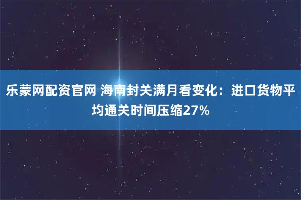 乐蒙网配资官网 海南封关满月看变化：进口货物平均通关时间压缩27%