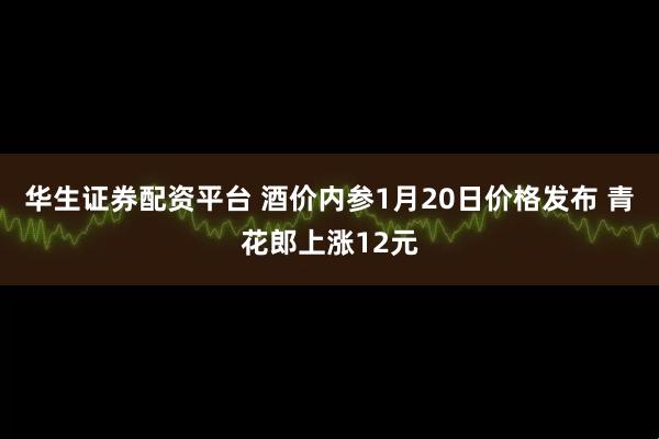 华生证券配资平台 酒价内参1月20日价格发布 青花郎上涨12元