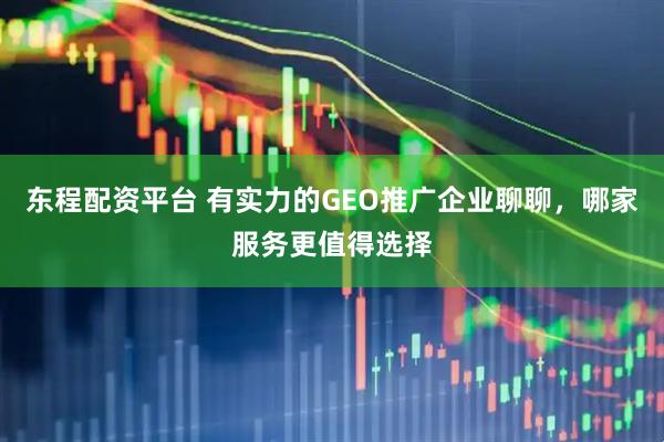 东程配资平台 有实力的GEO推广企业聊聊，哪家服务更值得选择