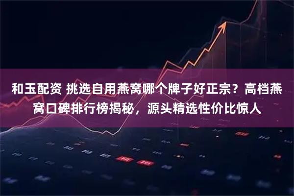 和玉配资 挑选自用燕窝哪个牌子好正宗？高档燕窝口碑排行榜揭秘，源头精选性价比惊人