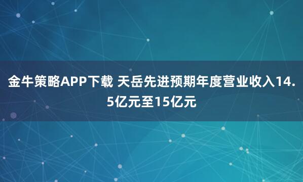 金牛策略APP下载 天岳先进预期年度营业收入14.5亿元至15亿元