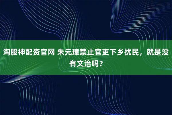 淘股神配资官网 朱元璋禁止官吏下乡扰民，就是没有文治吗？