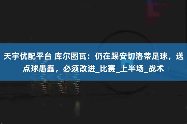 天宇优配平台 库尔图瓦：仍在踢安切洛蒂足球，送点球愚蠢，必须改进_比赛_上半场_战术