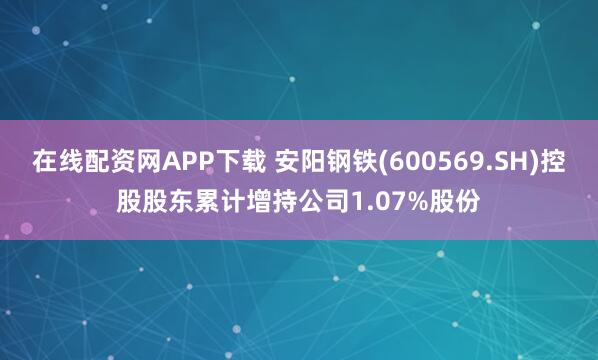 在线配资网APP下载 安阳钢铁(600569.SH)控股股东累计增持公司1.07%股份