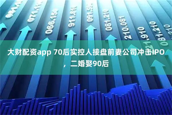 大财配资app 70后实控人接盘前妻公司冲击IPO，二婚娶90后