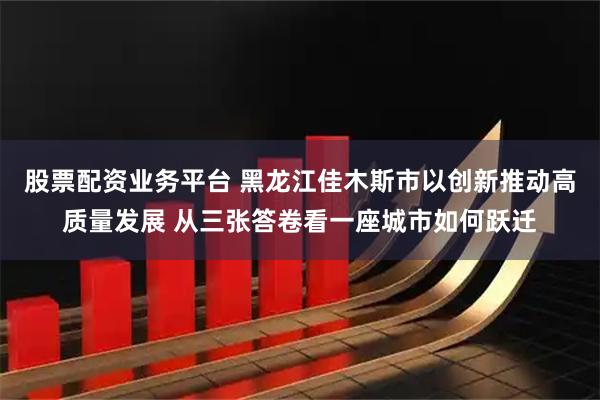 股票配资业务平台 黑龙江佳木斯市以创新推动高质量发展 从三张答卷看一座城市如何跃迁
