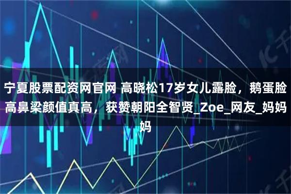 宁夏股票配资网官网 高晓松17岁女儿露脸，鹅蛋脸高鼻梁颜值真高，获赞朝阳全智贤_Zoe_网友_妈妈