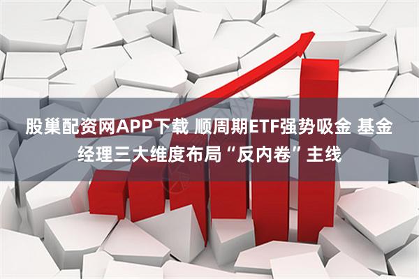 股巢配资网APP下载 顺周期ETF强势吸金 基金经理三大维度布局“反内卷”主线