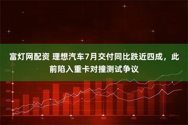 富灯网配资 理想汽车7月交付同比跌近四成，此前陷入重卡对撞测试争议