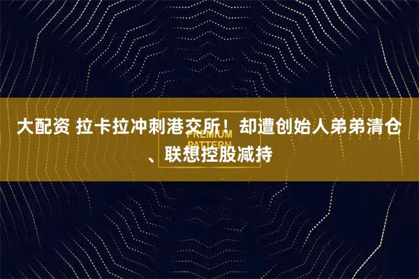 大配资 拉卡拉冲刺港交所！却遭创始人弟弟清仓、联想控股减持