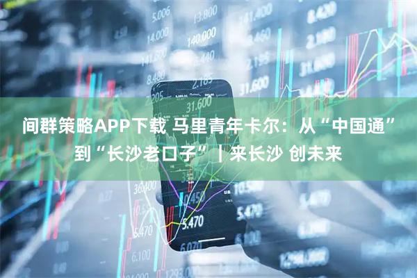 间群策略APP下载 马里青年卡尔:从“中国通”到“长沙老口子”|来长沙 创未来