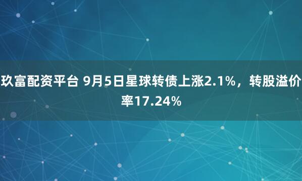 玖富配资平台 9月5日星球转债上涨2.1%，转股溢价率17.24%