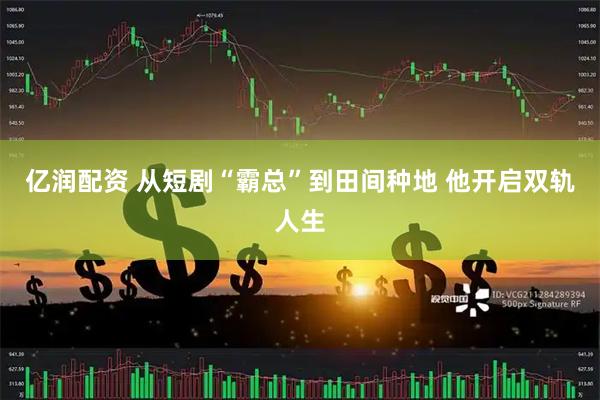 亿润配资 从短剧“霸总”到田间种地 他开启双轨人生