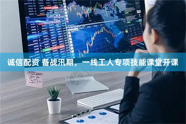 诚信配资 备战汛期，一线工人专项技能课堂开课